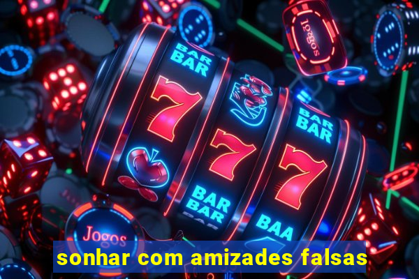 sonhar com amizades falsas